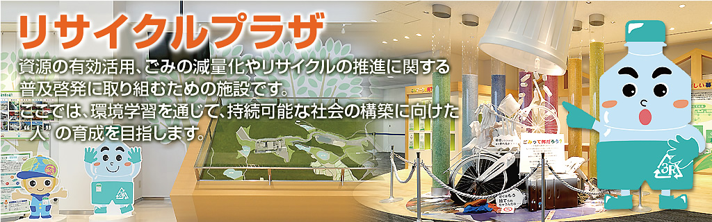 リサイクルプラザ 資源の有効活用、ごみの減量化やリサイクルの推進に関する普及啓発に取り組むための施設です。ここでは、環境学習を通じて、持続可能な社会の構築に向けた”人”の育成を目指します。